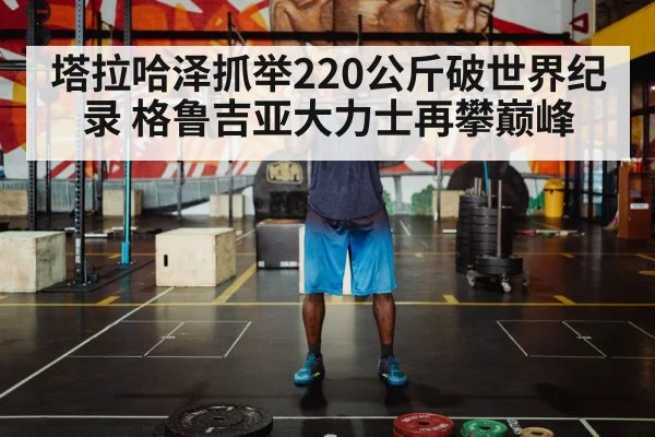 塔拉哈泽抓举220公斤破世界纪录 格鲁吉亚大力士再攀巅峰