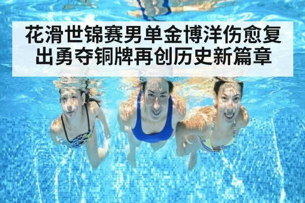 花滑世锦赛男单金博洋伤愈复出勇夺铜牌再创历史新篇章