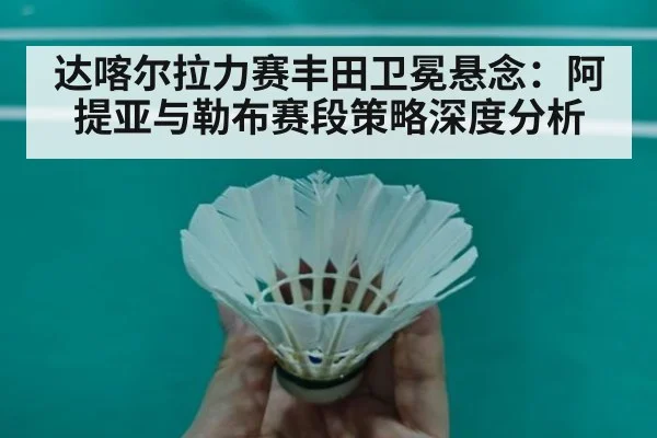 达喀尔拉力赛丰田卫冕悬念：阿提亚与勒布赛段策略深度分析